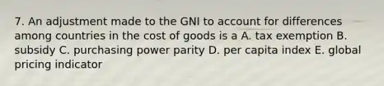 7. An adjustment made to the GNI to account for differences among countries in the cost of goods is a A. tax exemption B. subsidy C. purchasing power parity D. per capita index E. global pricing indicator