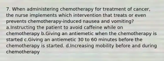 7. When administering chemotherapy for treatment of cancer, the nurse implements which intervention that treats or even prevents chemotherapy-induced nausea and vomiting? a.Instructing the patient to avoid caffeine while on chemotherapy b.Giving an antiemetic when the chemotherapy is started c.Giving an antiemetic 30 to 60 minutes before the chemotherapy is started. d.Increasing mobility before and during chemotherapy