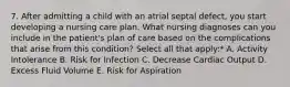 7. After admitting a child with an atrial septal defect, you start developing a nursing care plan. What nursing diagnoses can you include in the patient's plan of care based on the complications that arise from this condition? Select all that apply:* A. Activity Intolerance B. Risk for Infection C. Decrease Cardiac Output D. Excess Fluid Volume E. Risk for Aspiration