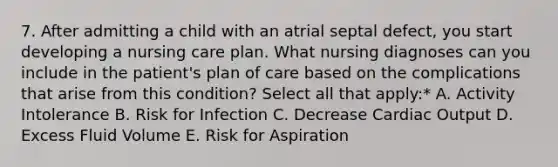 7. After admitting a child with an atrial septal defect, you start developing a nursing care plan. What nursing diagnoses can you include in the patient's plan of care based on the complications that arise from this condition? Select all that apply:* A. Activity Intolerance B. Risk for Infection C. Decrease Cardiac Output D. Excess Fluid Volume E. Risk for Aspiration