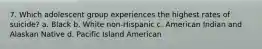 7. Which adolescent group experiences the highest rates of suicide? a. Black b. White non-Hispanic c. American Indian and Alaskan Native d. Pacific Island American