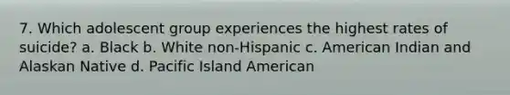 7. Which adolescent group experiences the highest rates of suicide? a. Black b. White non-Hispanic c. American Indian and Alaskan Native d. Pacific Island American