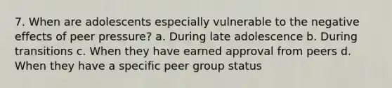 7. When are adolescents especially vulnerable to the negative effects of peer pressure? a. During late adolescence b. During transitions c. When they have earned approval from peers d. When they have a specific peer group status