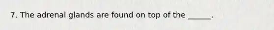 7. The adrenal glands are found on top of the ______.