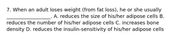 7. When an adult loses weight (from fat loss), he or she usually __________________. A. reduces the size of his/her adipose cells B. reduces the number of his/her adipose cells C. increases bone density D. reduces the insulin-sensitivity of his/her adipose cells