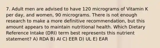 7. Adult men are advised to have 120 micrograms of Vitamin K per day, and women, 90 micrograms. There is not enough research to make a more definitive recommendation, but this amount appears to maintain nutritional health. Which Dietary Reference Intake (DRI) term best represents this nutrient statement? A) RDA B) AI C) EER D) UL E) EAR