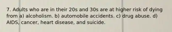 7. Adults who are in their 20s and 30s are at higher risk of dying from a) alcoholism. b) automobile accidents. c) drug abuse. d) AIDS, cancer, heart disease, and suicide.