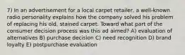 7) In an advertisement for a local carpet retailer, a well-known radio personality explains how the company solved his problem of replacing his old, stained carpet. Toward what part of the consumer decision process was this ad aimed? A) evaluation of alternatives B) purchase decision C) need recognition D) brand loyalty E) postpurchase evaluation