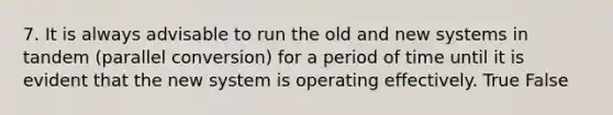 7. It is always advisable to run the old and new systems in tandem (parallel conversion) for a period of time until it is evident that the new system is operating effectively. True False