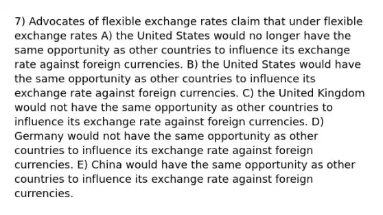 7) Advocates of flexible exchange rates claim that under flexible exchange rates A) the United States would no longer have the same opportunity as other countries to influence its exchange rate against foreign currencies. B) the United States would have the same opportunity as other countries to influence its exchange rate against foreign currencies. C) the United Kingdom would not have the same opportunity as other countries to influence its exchange rate against foreign currencies. D) Germany would not have the same opportunity as other countries to influence its exchange rate against foreign currencies. E) China would have the same opportunity as other countries to influence its exchange rate against foreign currencies.