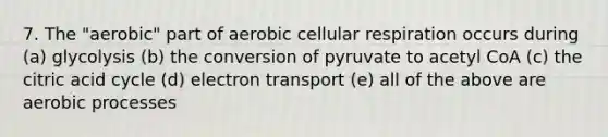 7. The "aerobic" part of aerobic cellular respiration occurs during (a) glycolysis (b) the conversion of pyruvate to acetyl CoA (c) the citric acid cycle (d) electron transport (e) all of the above are aerobic processes