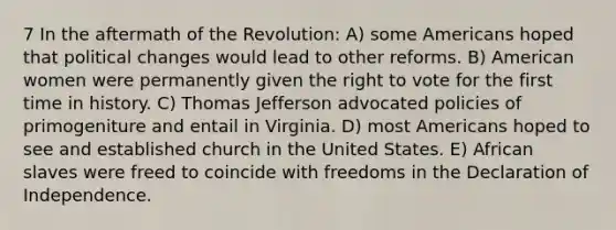 7 In the aftermath of the Revolution: A) some Americans hoped that political changes would lead to other reforms. B) American women were permanently given the right to vote for the first time in history. C) Thomas Jefferson advocated policies of primogeniture and entail in Virginia. D) most Americans hoped to see and established church in the United States. E) African slaves were freed to coincide with freedoms in the Declaration of Independence.