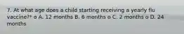 7. At what age does a child starting receiving a yearly flu vaccine?* o A. 12 months B. 6 months o C. 2 months o D. 24 months