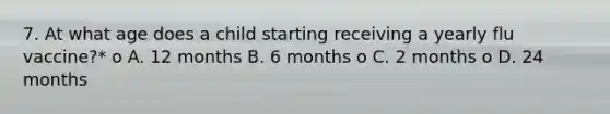 7. At what age does a child starting receiving a yearly flu vaccine?* o A. 12 months B. 6 months o C. 2 months o D. 24 months