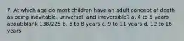 7. At which age do most children have an adult concept of death as being inevitable, universal, and irreversible? a. 4 to 5 years about:blank 138/225 b. 6 to 8 years c. 9 to 11 years d. 12 to 16 years