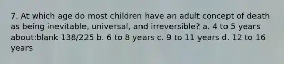 7. At which age do most children have an adult concept of death as being inevitable, universal, and irreversible? a. 4 to 5 years about:blank 138/225 b. 6 to 8 years c. 9 to 11 years d. 12 to 16 years