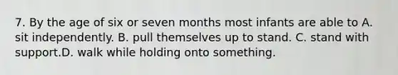 7. By the age of six or seven months most infants are able to A. sit independently. B. pull themselves up to stand. C. stand with support.D. walk while holding onto something.