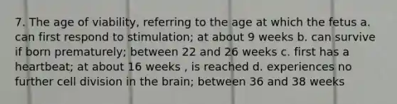 7. The age of viability, referring to the age at which the fetus a. can first respond to stimulation; at about 9 weeks b. can survive if born prematurely; between 22 and 26 weeks c. first has a heartbeat; at about 16 weeks , is reached d. experiences no further cell division in the brain; between 36 and 38 weeks