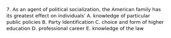 7. As an agent of political socialization, the American family has its greatest effect on individuals' A. knowledge of particular public policies B. Party Identification C. choice and form of higher education D. professional career E. knowledge of the law