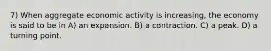 7) When aggregate economic activity is increasing, the economy is said to be in A) an expansion. B) a contraction. C) a peak. D) a turning point.