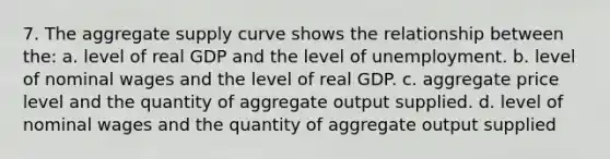 7. The aggregate supply curve shows the relationship between the: a. level of real GDP and the level of unemployment. b. level of nominal wages and the level of real GDP. c. aggregate price level and the quantity of aggregate output supplied. d. level of nominal wages and the quantity of aggregate output supplied