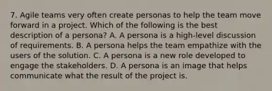 7. Agile teams very often create personas to help the team move forward in a project. Which of the following is the best description of a persona? A. A persona is a high-level discussion of requirements. B. A persona helps the team empathize with the users of the solution. C. A persona is a new role developed to engage the stakeholders. D. A persona is an image that helps communicate what the result of the project is.