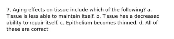 7. Aging effects on tissue include which of the following? a. Tissue is less able to maintain itself. b. Tissue has a decreased ability to repair itself. c. Epithelium becomes thinned. d. All of these are correct