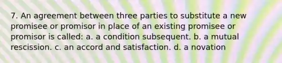 7. An agreement between three parties to substitute a new promisee or promisor in place of an existing promisee or promisor is called: a. a condition subsequent. b. a mutual rescission. c. an accord and satisfaction. d. a novation