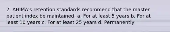 7. AHIMA's retention standards recommend that the master patient index be maintained: a. For at least 5 years b. For at least 10 years c. For at least 25 years d. Permanently