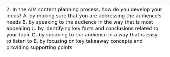 7. In the AIM content planning process, how do you develop your ideas? A. by making sure that you are addressing the audience's needs B. by speaking to the audience in the way that is most appealing C. by identifying key facts and conclusions related to your topic D. by speaking to the audience in a way that is easy to listen to E. by focusing on key takeaway concepts and providing supporting points