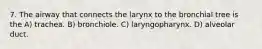 7. The airway that connects the larynx to the bronchial tree is the A) trachea. B) bronchiole. C) laryngopharynx. D) alveolar duct.
