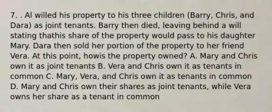 7. . Al willed his property to his three children (Barry, Chris, and Dara) as joint tenants. Barry then died, leaving behind a will stating thathis share of the property would pass to his daughter Mary. Dara then sold her portion of the property to her friend Vera. At this point, howis the property owned? A. Mary and Chris own it as joint tenants B. Vera and Chris own it as tenants in common C. Mary, Vera, and Chris own it as tenants in common D. Mary and Chris own their shares as joint tenants, while Vera owns her share as a tenant in common