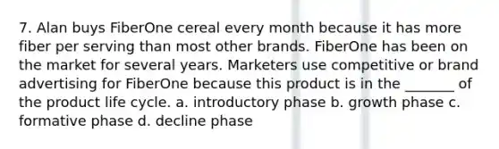 7. Alan buys FiberOne cereal every month because it has more fiber per serving than most other brands. FiberOne has been on the market for several years. Marketers use competitive or brand advertising for FiberOne because this product is in the _______ of the product life cycle. a. introductory phase b. growth phase c. formative phase d. decline phase