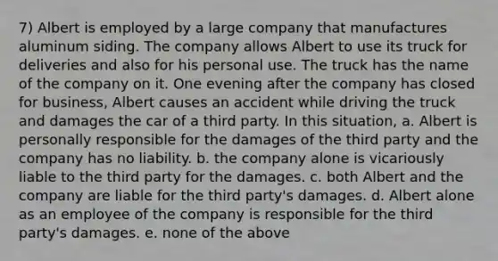 7) Albert is employed by a large company that manufactures aluminum siding. The company allows Albert to use its truck for deliveries and also for his personal use. The truck has the name of the company on it. One evening after the company has closed for business, Albert causes an accident while driving the truck and damages the car of a third party. In this situation, a. Albert is personally responsible for the damages of the third party and the company has no liability. b. the company alone is vicariously liable to the third party for the damages. c. both Albert and the company are liable for the third party's damages. d. Albert alone as an employee of the company is responsible for the third party's damages. e. none of the above