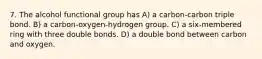 7. The alcohol functional group has A) a carbon-carbon triple bond. B) a carbon-oxygen-hydrogen group. C) a six-membered ring with three double bonds. D) a double bond between carbon and oxygen.