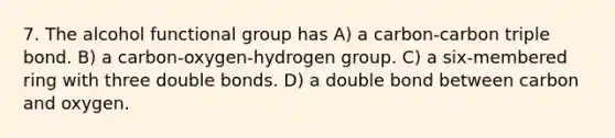 7. The alcohol functional group has A) a carbon-carbon triple bond. B) a carbon-oxygen-hydrogen group. C) a six-membered ring with three double bonds. D) a double bond between carbon and oxygen.