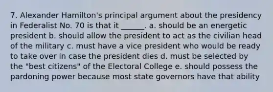 7. Alexander Hamilton's principal argument about the presidency in Federalist No. 70 is that it ______. a. should be an energetic president b. should allow the president to act as the civilian head of the military c. must have a vice president who would be ready to take over in case the president dies d. must be selected by the "best citizens" of the Electoral College e. should possess the pardoning power because most state governors have that ability