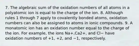 7. The algebraic sum of the oxidation numbers of all atoms in a polyatomic ion is equal to the charge of the ion. 8. Although rules 1 through 7 apply to covalently bonded atoms, oxidation numbers can also be assigned to atoms in ionic compounds. 9. A monatomic ion has an oxidation number equal to the charge of the ion. For example, the ions Na+,Ca2+, and Cl− have oxidation numbers of +1, +2, and −1, respectively.