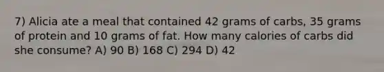 7) Alicia ate a meal that contained 42 grams of carbs, 35 grams of protein and 10 grams of fat. How many calories of carbs did she consume? A) 90 B) 168 C) 294 D) 42