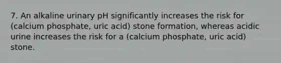 7. An alkaline urinary pH significantly increases the risk for (calcium phosphate, uric acid) stone formation, whereas acidic urine increases the risk for a (calcium phosphate, uric acid) stone.