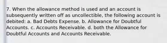 7. When the allowance method is used and an account is subsequently written off as uncollectible, the following account is debited: a. Bad Debts Expense. b. Allowance for Doubtful Accounts. c. Accounts Receivable. d. both the Allowance for Doubtful Accounts and Accounts Receivable.