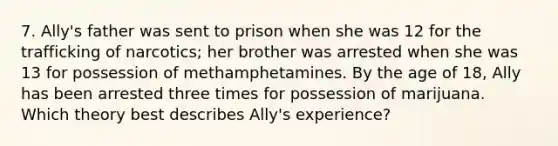 7. Ally's father was sent to prison when she was 12 for the trafficking of narcotics; her brother was arrested when she was 13 for possession of methamphetamines. By the age of 18, Ally has been arrested three times for possession of marijuana. Which theory best describes Ally's experience?