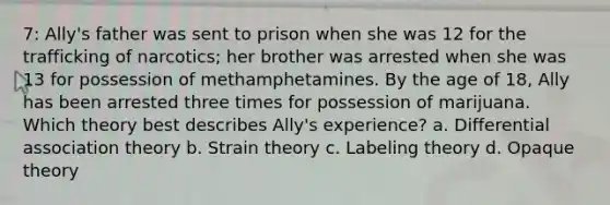 7: Ally's father was sent to prison when she was 12 for the trafficking of narcotics; her brother was arrested when she was 13 for possession of methamphetamines. By the age of 18, Ally has been arrested three times for possession of marijuana. Which theory best describes Ally's experience? a. Differential association theory b. Strain theory c. Labeling theory d. Opaque theory