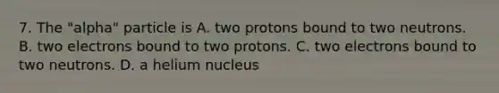 7. The "alpha" particle is A. two protons bound to two neutrons. B. two electrons bound to two protons. C. two electrons bound to two neutrons. D. a helium nucleus