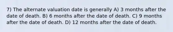 7) The alternate valuation date is generally A) 3 months after the date of death. B) 6 months after the date of death. C) 9 months after the date of death. D) 12 months after the date of death.