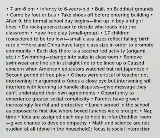 • 7 am-6 pm • Infancy to 6-years-old • Built on Buddhist grounds • Come by foot or bus • Take shoes off before entering building • After 9, the formal school day begins—line up in boy and girl lines • Do rock-paper-scissor to decide who leads into the classroom • Have free play (small-group) • 17 children (considered to be too low)—small class sizes reflect falling birth rate o **Here and China have large class size in order to promote community • Each day there is a teacher led activity (origami, etc.) • Swimming—change into suits in classroom • Remove swimwear and line up in straight line to be lined up o Caused concern when American educators watched but not Japanese • Second period of free play • Others were critical of teacher not intervening in argument o Keeps a close eye but intervening will interfere with learning to handle disputes—give message they can't understand their own agreements • Opportunity to experience greater social complexity • Parents have grown increasingly fearful and protective • Lunch served in the school as opposed to first doc where boxed lunches were brought • Nap time • Kids are assigned each day to help in infant/toddler room—gives chance to develop empathy • Math and science are not studied at all (done in the household); focus is social interaction