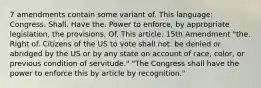 7 amendments contain some variant of. This language: Congress. Shall. Have the. Power to enforce, by appropriate legislation, the provisions. Of. This article. 15th Amendment "the. Right of. Citizens of the US to vote shall not. be denied or abridged by the US or by any state on account of race, color, or previous condition of servitude." "The Congress shall have the power to enforce this by article by recognition."