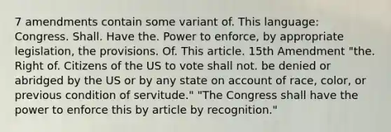 7 amendments contain some variant of. This language: Congress. Shall. Have the. Power to enforce, by appropriate legislation, the provisions. Of. This article. 15th Amendment "the. Right of. Citizens of the US to vote shall not. be denied or abridged by the US or by any state on account of race, color, or previous condition of servitude." "The Congress shall have the power to enforce this by article by recognition."