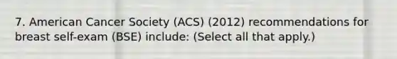 7. American Cancer Society (ACS) (2012) recommendations for breast self-exam (BSE) include: (Select all that apply.)