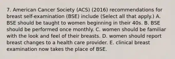 7. American Cancer Society (ACS) (2016) recommendations for breast self-examination (BSE) include (Select all that apply.) A. BSE should be taught to women beginning in their 40s. B. BSE should be performed once monthly. C. women should be familiar with the look and feel of their breasts. D. women should report breast changes to a health care provider. E. clinical breast examination now takes the place of BSE.